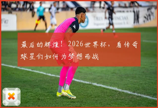 最后的辉煌！2026世界杯，看传奇球星们如何为梦想而战