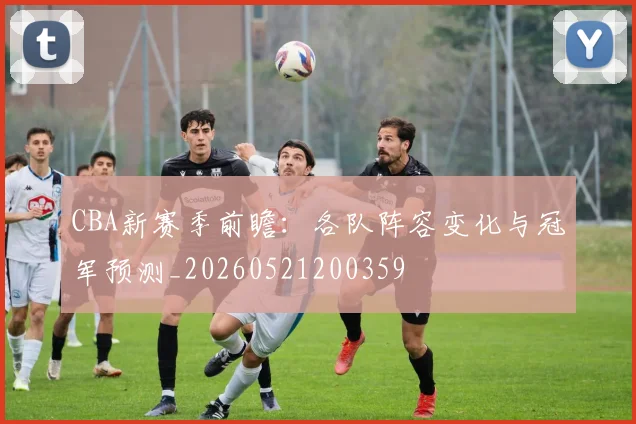 CBA新赛季前瞻:各队阵容变化与冠军预测_20260521200359
